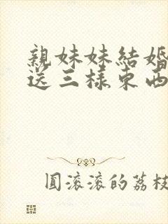 亲妹妹结婚一般送三样东西