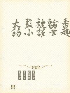 太监被轮番宠幸的小说笔趣阁