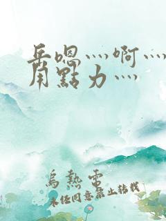 岳嗯灬啊灬嗯灬用点力灬