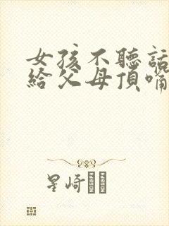 女孩不听话叛逆给父母顶嘴怎么办