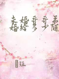 未婚哥哥弟弟结婚给多少随礼