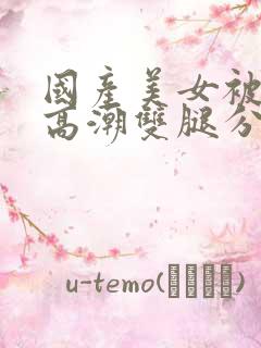 国产美女被强到高潮双腿分开视频