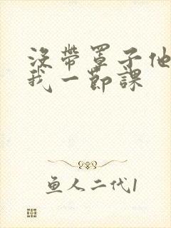 没带罩子他C了我一节课