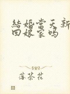 结婚当天新娘能回娘家吗