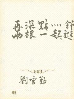 再深点灬舒服灬两根一起进视频