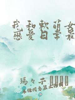 我和软萌女友的恋爱日常最新章节