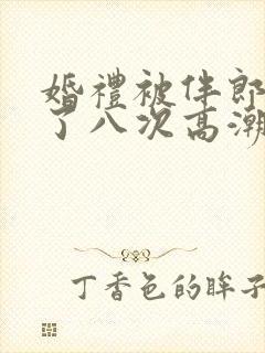 婚礼被伴郎强要了八次高潮