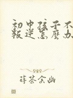 初中孩子不听话叛逆怎么办家长如何教育