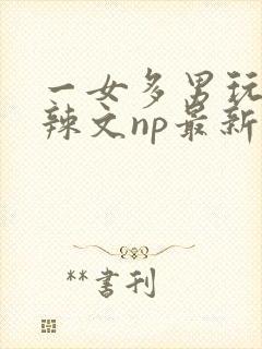 一女多男玩弄h辣文np最新章节