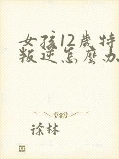 女孩12岁特别叛逆怎么办