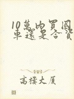 10万内买国产车还是合资车