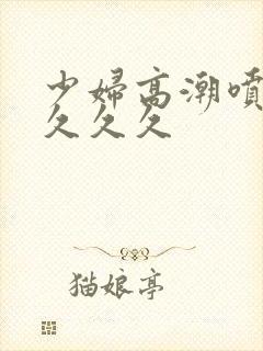 少妇高潮喷水久久久久