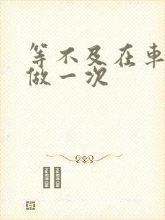 等不及在车里先做一次