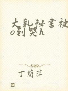 大乳秘书被cao到哭h