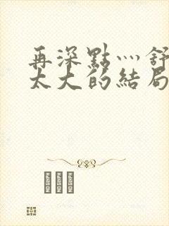 再深点灬舒服灬太大的结局