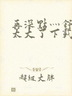 再深点灬舒服灬太大了下载