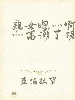 亲女嗯灬啊灬快灬高潮了视频