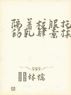 隔着校服托住她的乳肆意揉搓