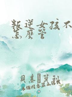 叛逆女孩不听话怎么管