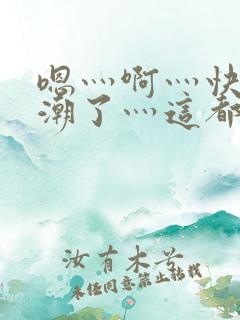 嗯灬啊灬快灬高潮了灬这都有水萝莉社