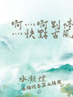 啊灬啊别停灬啊灬快点古风
