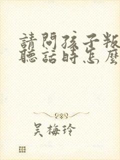 请问孩子叛逆不听话时怎么教孩子