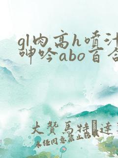 gl肉高h喷汁呻吟abo百合