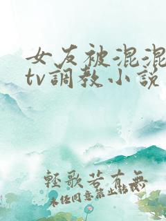 女友被混混在ktv调教小说