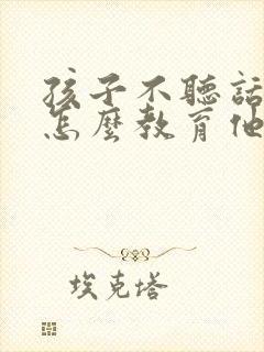 孩子不听话叛逆怎么教育他