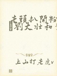 老头扒开粉嫩小泬刘大壮和李娇娇