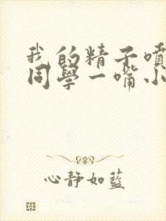 我的精子喷了女同学一嘴小说