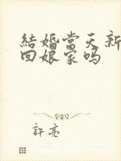 结婚当天新娘能回娘家吗