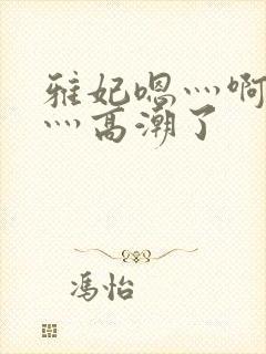 雅妃嗯灬啊灬快灬高潮了