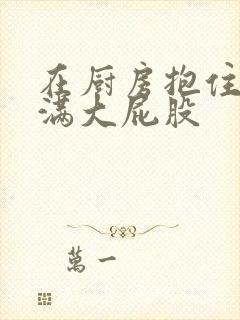 在厨房抱住岳丰满大屁股