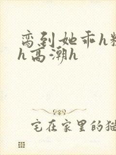 脔到她乖h粗话h高潮h