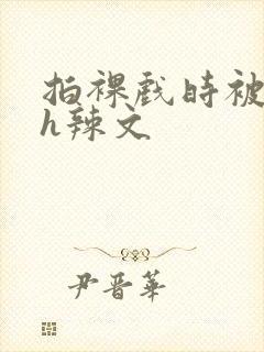 拍裸戏时被c了h辣文