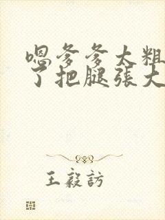 嗯爹爹太粗太长了把腿张大点