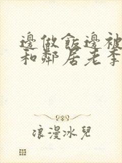 边做饭边被躁我和邻居老李小芳