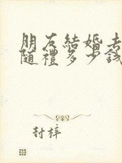 朋友结婚去不了随礼多少钱合适