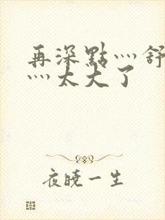 再深点灬舒服了灬太大了