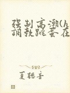 强制高潮(h)调教跳蛋在线观看