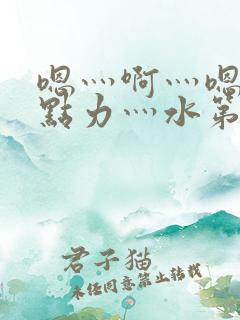 嗯灬啊灬嗯灬用点力灬水第一集