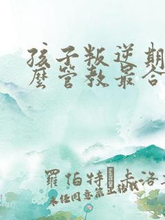 孩子叛逆期逆怎么管教最合适男孩