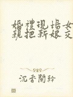 婚礼现场女方父亲把新娘交给新郎的讲话