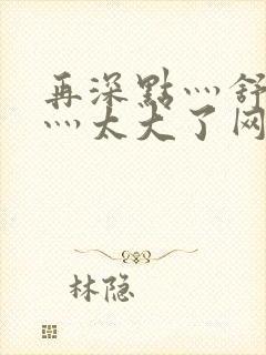 再深点灬舒服了灬太大了网站