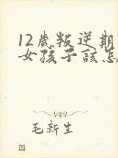12岁叛逆期的女孩子该怎样去沟通教育