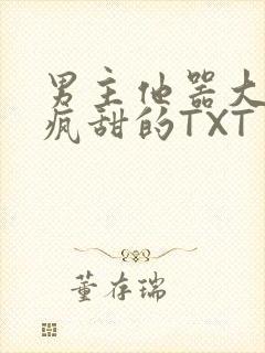 男主他器大活好疯甜的TXT