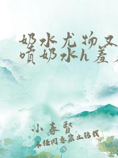 奶水尤物又软又喷奶水h羞羞小说