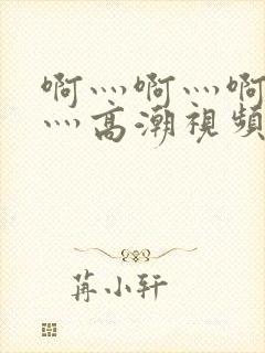 啊灬啊灬啊灬快灬高潮视频