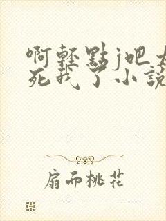 啊轻点j吧太粗死我了小说